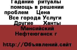 Гадание, ритуалы, помощь в решении проблем. › Цена ­ 1 000 - Все города Услуги » Другие   . Ханты-Мансийский,Нефтеюганск г.